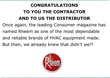 CONGRATULATIONS TO YOU THE CONTRACTOR AND TO US THE DISTRIBUTOR Once again, the leading Consumer magazine has named Rheem as one of the most dependable and reliable brands of HVAC equipment made. But then, we already knew that didn’t we?!